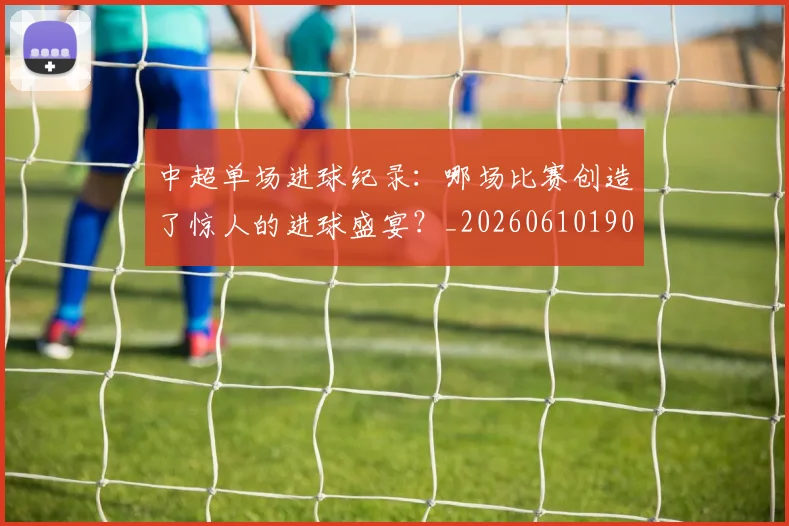 中超单场进球纪录:哪场比赛创造了惊人的进球盛宴?_20260610190341