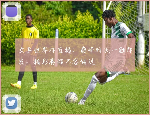 女乒世界杯直播:巅峰对决一触即发,精彩赛程不容错过