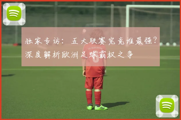 独家专访：五大联赛究竟谁最强？深度解析欧洲足球霸权之争