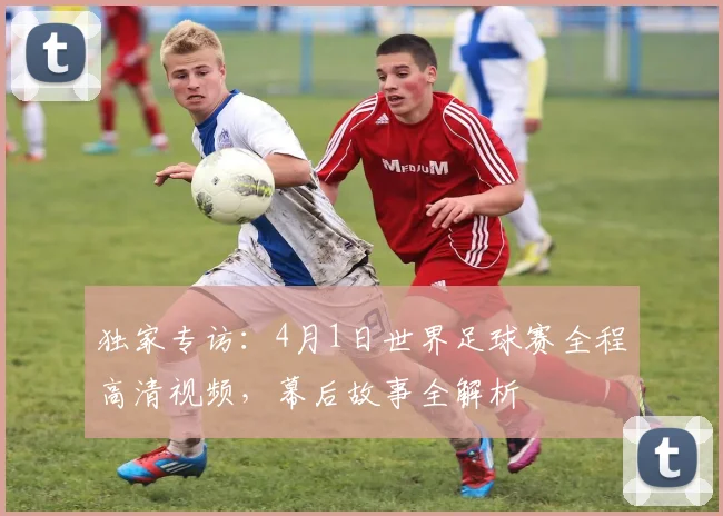 独家专访：4月1日世界足球赛全程高清视频，幕后故事全解析