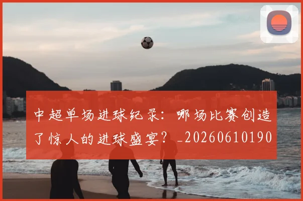 中超单场进球纪录：哪场比赛创造了惊人的进球盛宴？_20260610190341