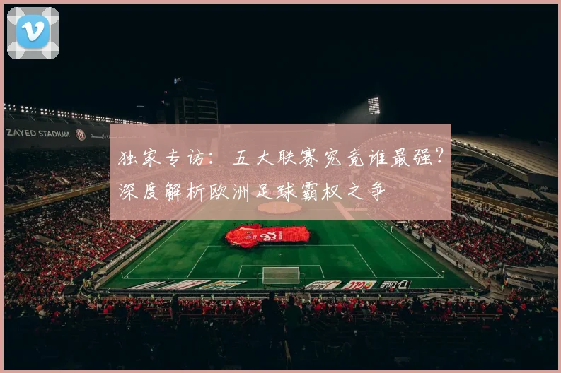 独家专访：五大联赛究竟谁最强？深度解析欧洲足球霸权之争