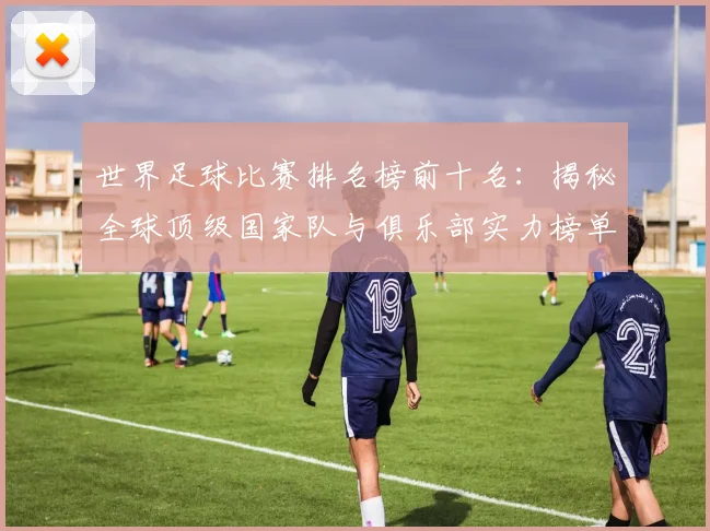 世界足球比赛排名榜前十名:揭秘全球顶级国家队与俱乐部实力榜单