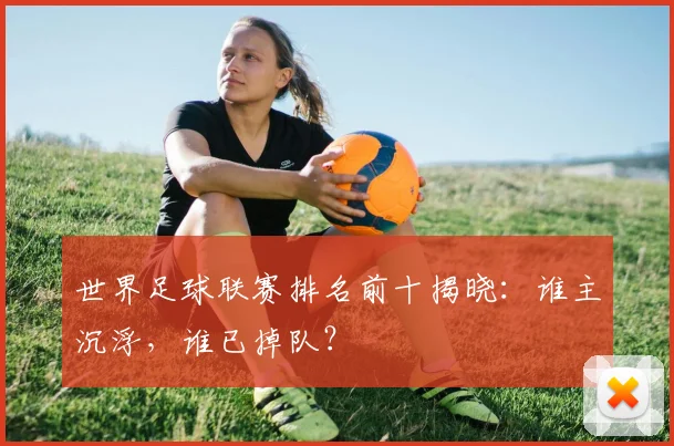 世界足球联赛排名前十揭晓：谁主沉浮，谁已掉队？